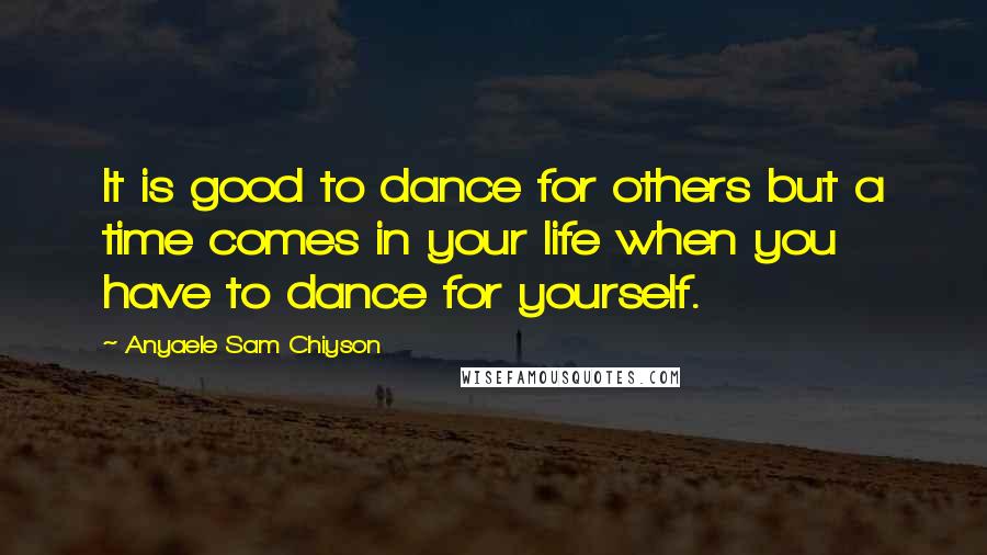 Anyaele Sam Chiyson Quotes: It is good to dance for others but a time comes in your life when you have to dance for yourself.