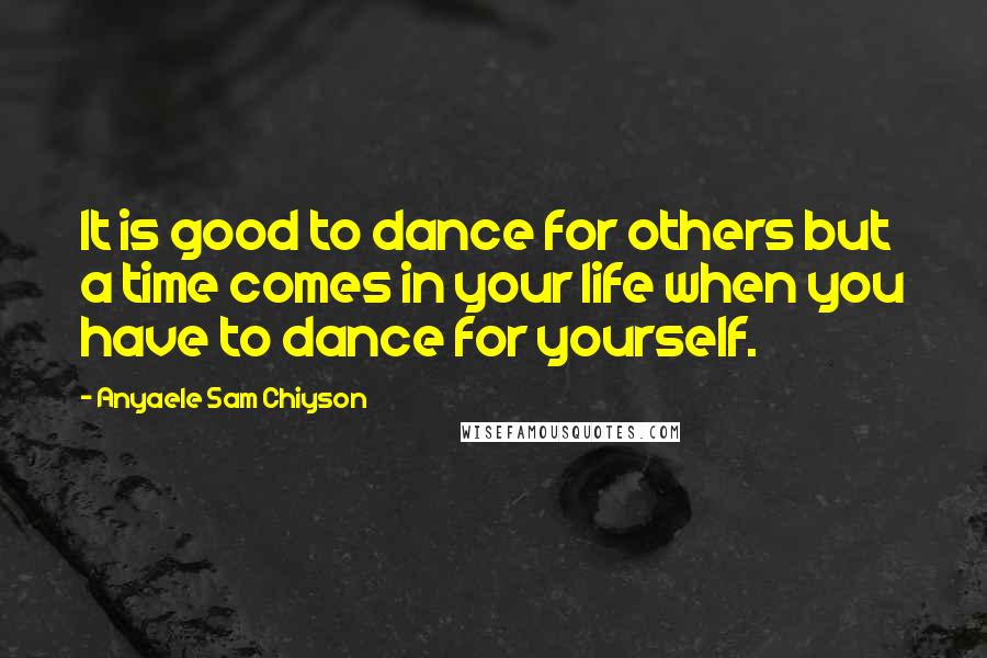 Anyaele Sam Chiyson Quotes: It is good to dance for others but a time comes in your life when you have to dance for yourself.