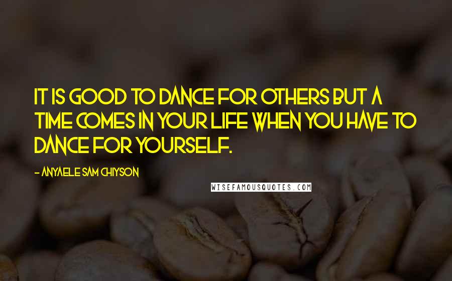 Anyaele Sam Chiyson Quotes: It is good to dance for others but a time comes in your life when you have to dance for yourself.