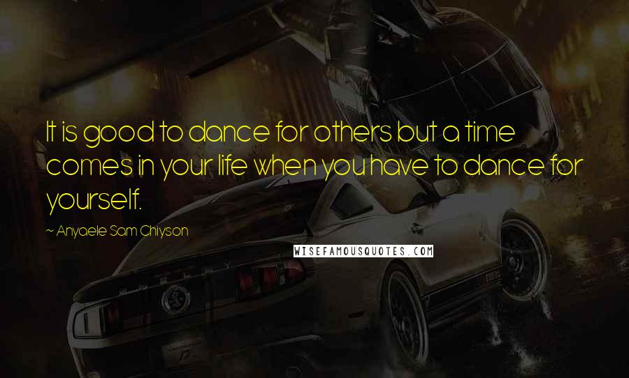 Anyaele Sam Chiyson Quotes: It is good to dance for others but a time comes in your life when you have to dance for yourself.