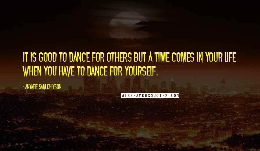 Anyaele Sam Chiyson Quotes: It is good to dance for others but a time comes in your life when you have to dance for yourself.