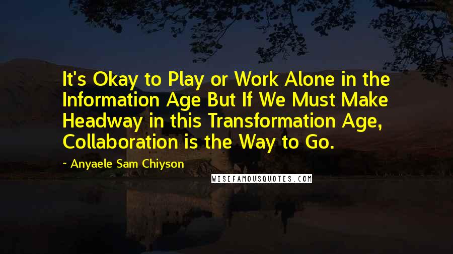 Anyaele Sam Chiyson Quotes: It's Okay to Play or Work Alone in the Information Age But If We Must Make Headway in this Transformation Age, Collaboration is the Way to Go.