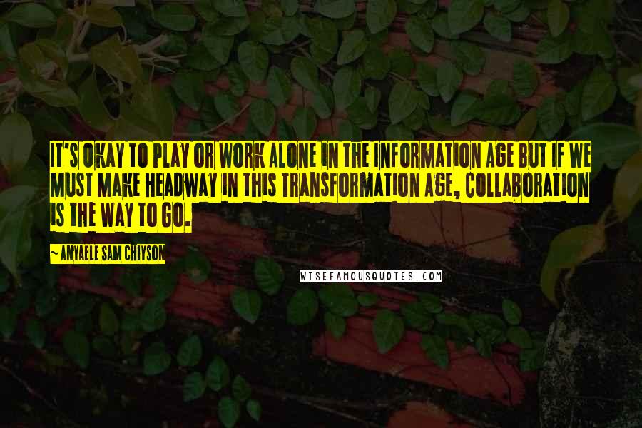 Anyaele Sam Chiyson Quotes: It's Okay to Play or Work Alone in the Information Age But If We Must Make Headway in this Transformation Age, Collaboration is the Way to Go.