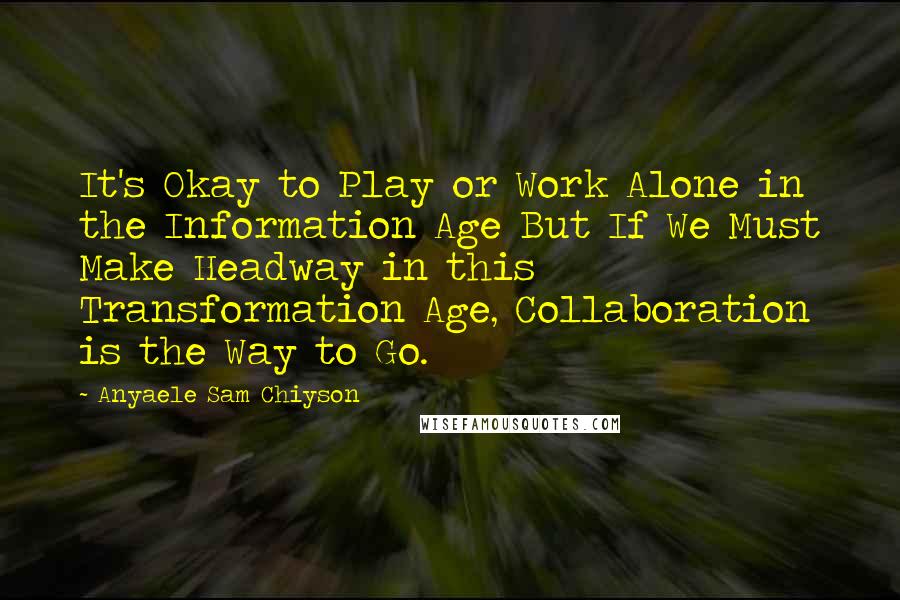 Anyaele Sam Chiyson Quotes: It's Okay to Play or Work Alone in the Information Age But If We Must Make Headway in this Transformation Age, Collaboration is the Way to Go.