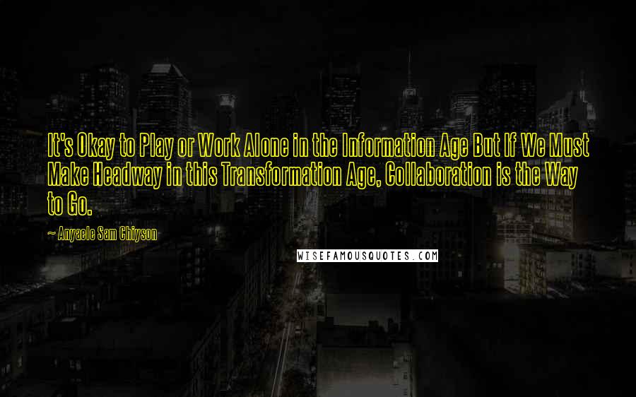 Anyaele Sam Chiyson Quotes: It's Okay to Play or Work Alone in the Information Age But If We Must Make Headway in this Transformation Age, Collaboration is the Way to Go.