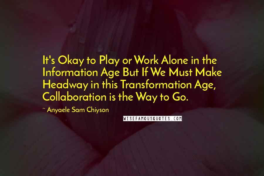 Anyaele Sam Chiyson Quotes: It's Okay to Play or Work Alone in the Information Age But If We Must Make Headway in this Transformation Age, Collaboration is the Way to Go.