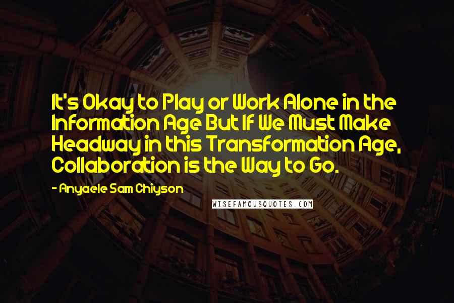 Anyaele Sam Chiyson Quotes: It's Okay to Play or Work Alone in the Information Age But If We Must Make Headway in this Transformation Age, Collaboration is the Way to Go.