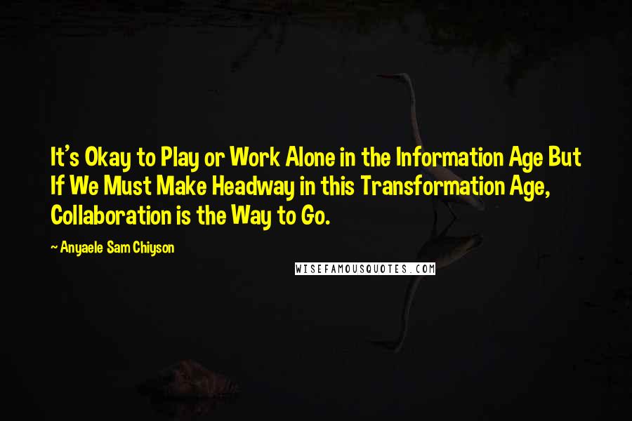 Anyaele Sam Chiyson Quotes: It's Okay to Play or Work Alone in the Information Age But If We Must Make Headway in this Transformation Age, Collaboration is the Way to Go.