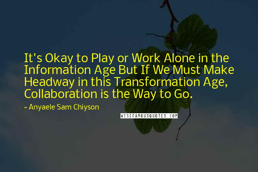 Anyaele Sam Chiyson Quotes: It's Okay to Play or Work Alone in the Information Age But If We Must Make Headway in this Transformation Age, Collaboration is the Way to Go.