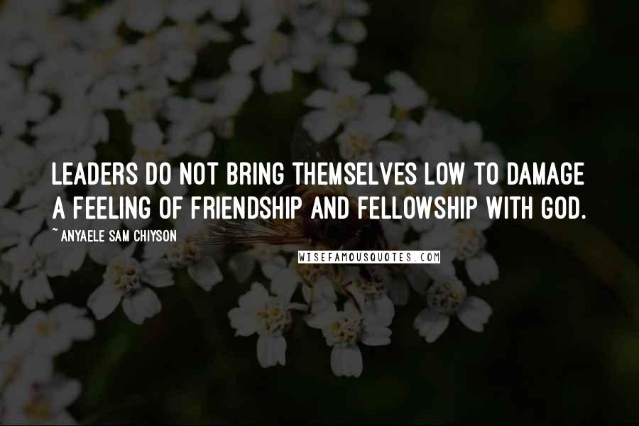 Anyaele Sam Chiyson Quotes: Leaders do not bring themselves low to damage a feeling of friendship and fellowship with God.