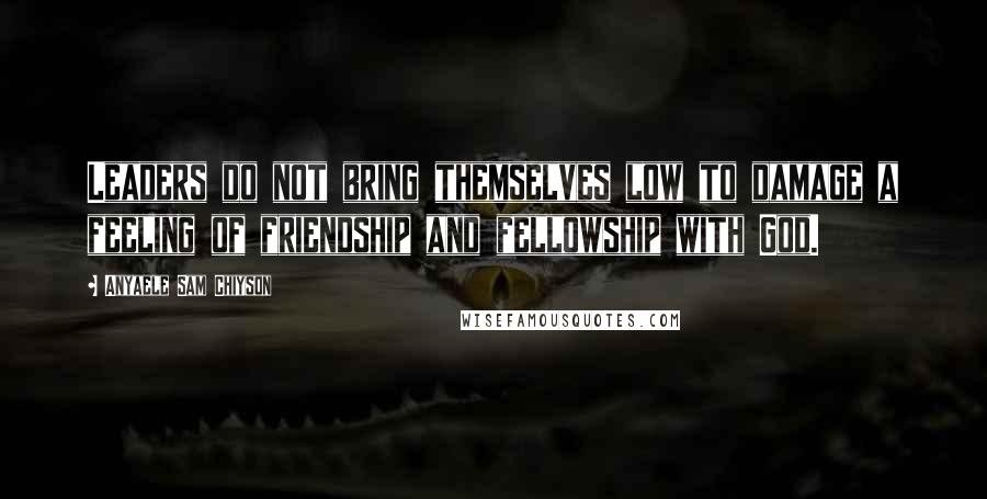 Anyaele Sam Chiyson Quotes: Leaders do not bring themselves low to damage a feeling of friendship and fellowship with God.