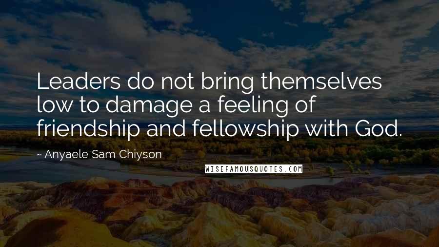 Anyaele Sam Chiyson Quotes: Leaders do not bring themselves low to damage a feeling of friendship and fellowship with God.