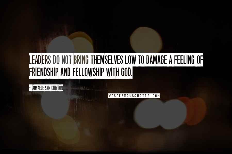 Anyaele Sam Chiyson Quotes: Leaders do not bring themselves low to damage a feeling of friendship and fellowship with God.