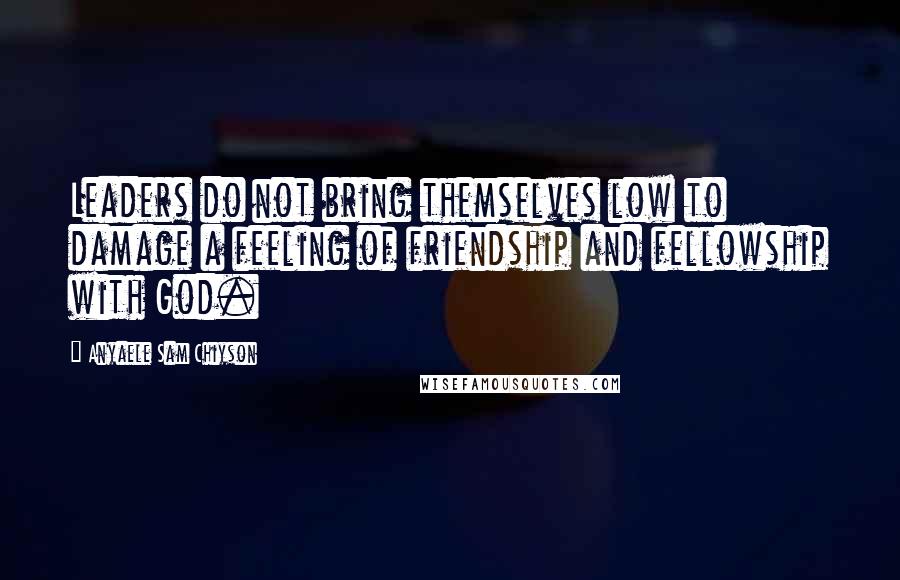 Anyaele Sam Chiyson Quotes: Leaders do not bring themselves low to damage a feeling of friendship and fellowship with God.