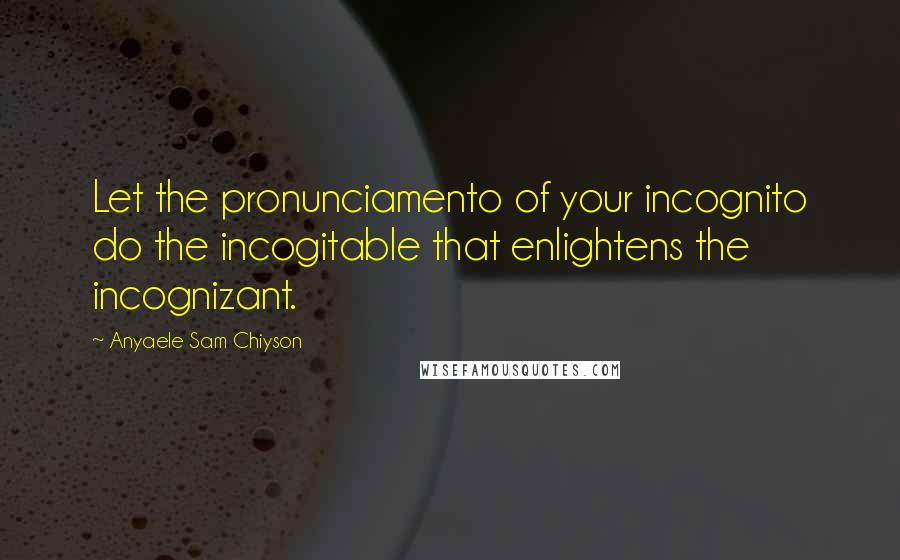 Anyaele Sam Chiyson Quotes: Let the pronunciamento of your incognito do the incogitable that enlightens the incognizant.