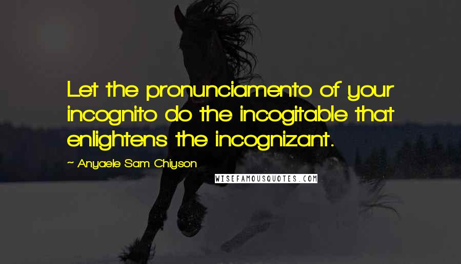 Anyaele Sam Chiyson Quotes: Let the pronunciamento of your incognito do the incogitable that enlightens the incognizant.