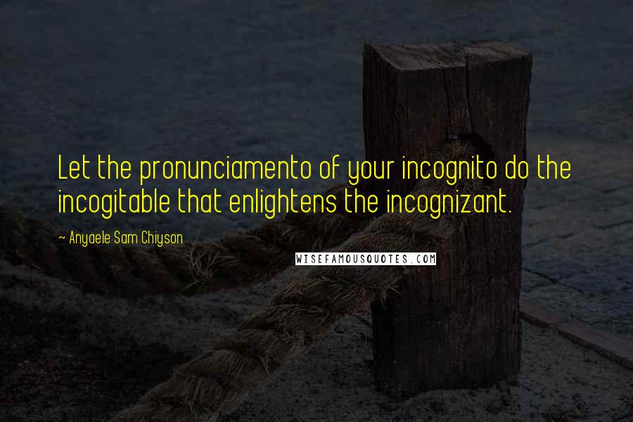 Anyaele Sam Chiyson Quotes: Let the pronunciamento of your incognito do the incogitable that enlightens the incognizant.