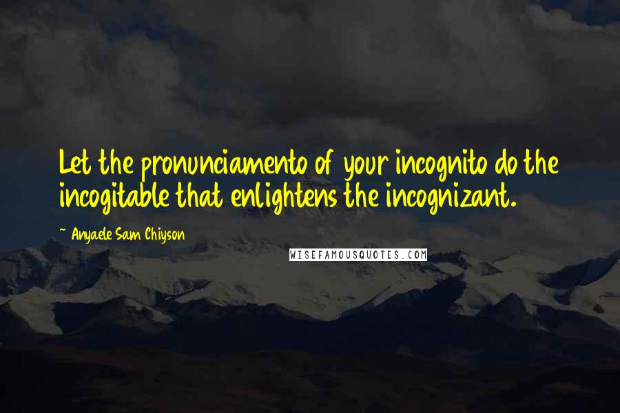 Anyaele Sam Chiyson Quotes: Let the pronunciamento of your incognito do the incogitable that enlightens the incognizant.