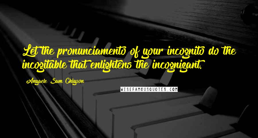 Anyaele Sam Chiyson Quotes: Let the pronunciamento of your incognito do the incogitable that enlightens the incognizant.