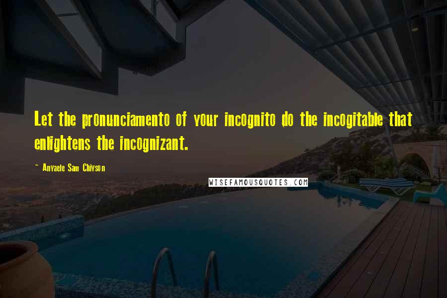 Anyaele Sam Chiyson Quotes: Let the pronunciamento of your incognito do the incogitable that enlightens the incognizant.