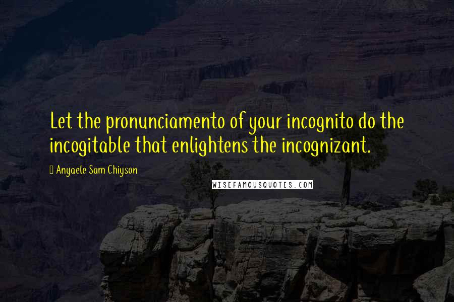 Anyaele Sam Chiyson Quotes: Let the pronunciamento of your incognito do the incogitable that enlightens the incognizant.