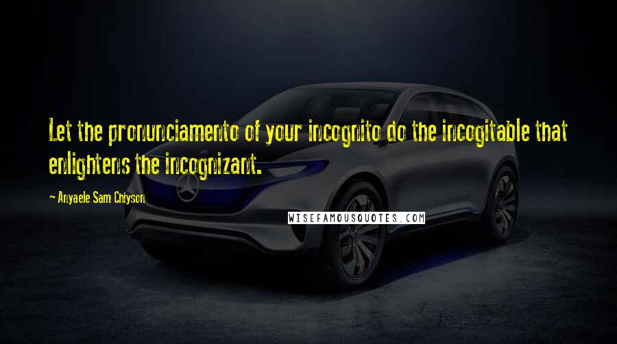 Anyaele Sam Chiyson Quotes: Let the pronunciamento of your incognito do the incogitable that enlightens the incognizant.