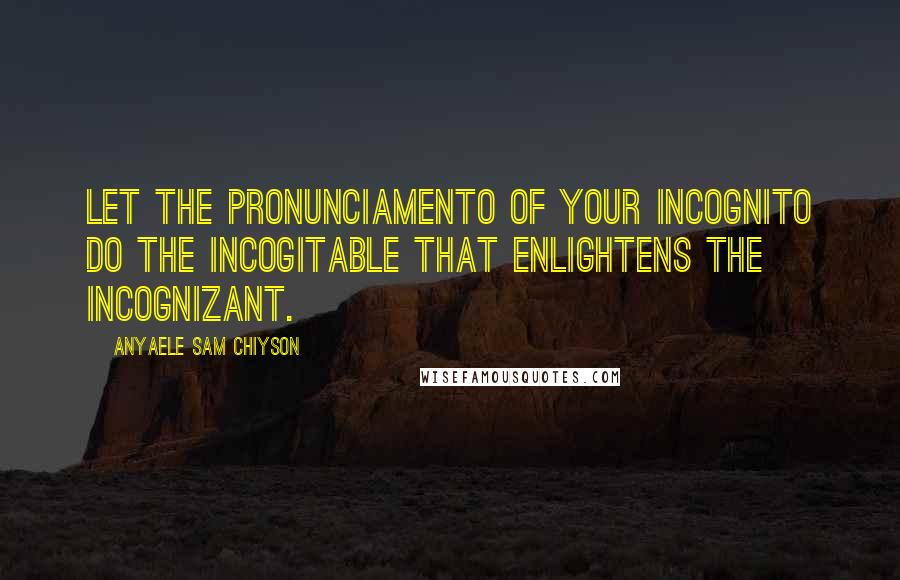 Anyaele Sam Chiyson Quotes: Let the pronunciamento of your incognito do the incogitable that enlightens the incognizant.