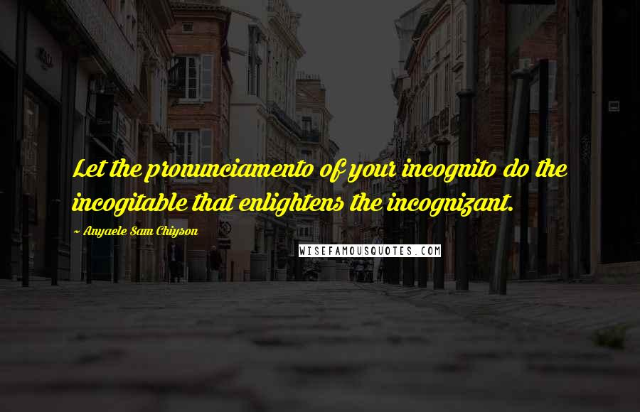 Anyaele Sam Chiyson Quotes: Let the pronunciamento of your incognito do the incogitable that enlightens the incognizant.