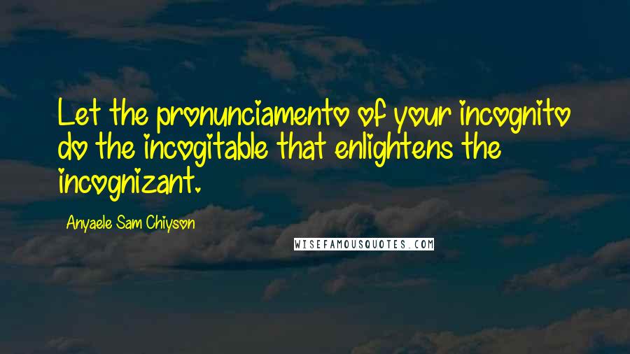 Anyaele Sam Chiyson Quotes: Let the pronunciamento of your incognito do the incogitable that enlightens the incognizant.