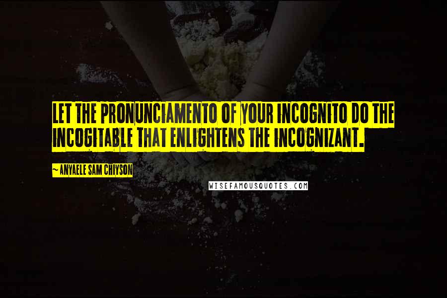 Anyaele Sam Chiyson Quotes: Let the pronunciamento of your incognito do the incogitable that enlightens the incognizant.