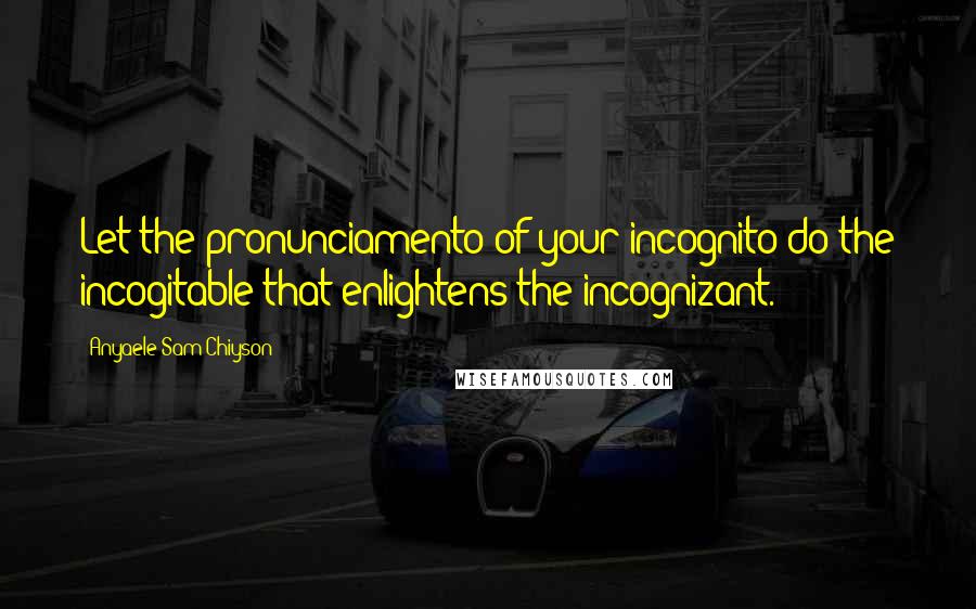 Anyaele Sam Chiyson Quotes: Let the pronunciamento of your incognito do the incogitable that enlightens the incognizant.