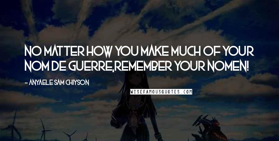 Anyaele Sam Chiyson Quotes: No matter how you make much of your nom de guerre,remember your nomen!