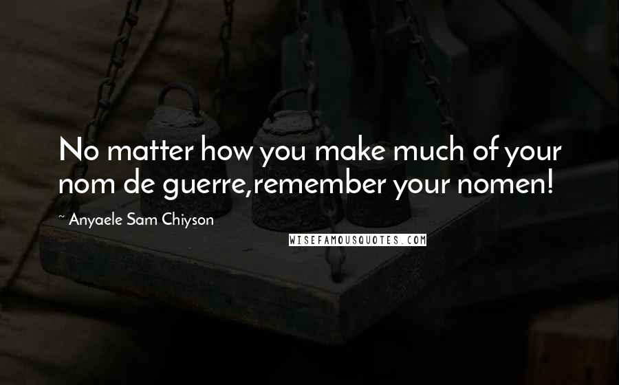 Anyaele Sam Chiyson Quotes: No matter how you make much of your nom de guerre,remember your nomen!