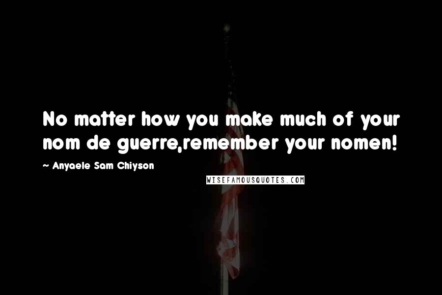 Anyaele Sam Chiyson Quotes: No matter how you make much of your nom de guerre,remember your nomen!