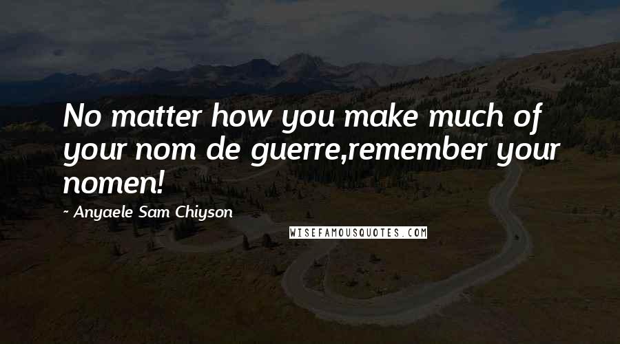 Anyaele Sam Chiyson Quotes: No matter how you make much of your nom de guerre,remember your nomen!