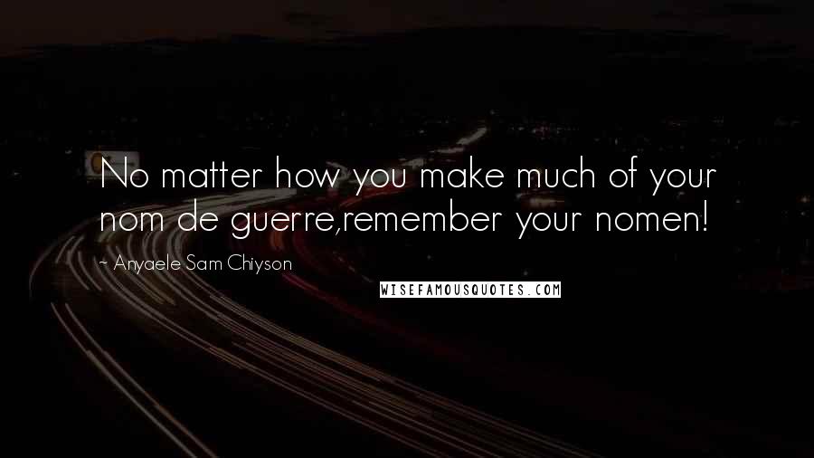 Anyaele Sam Chiyson Quotes: No matter how you make much of your nom de guerre,remember your nomen!