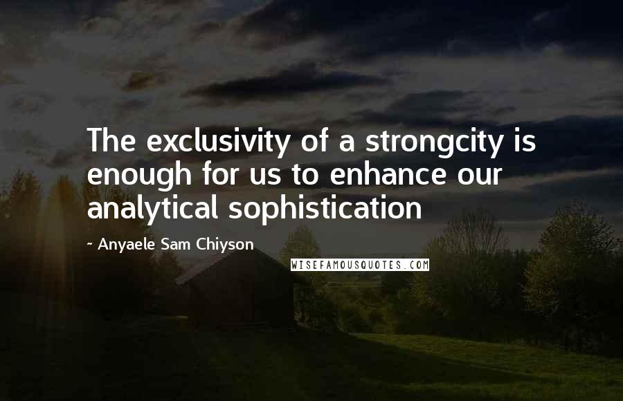 Anyaele Sam Chiyson Quotes: The exclusivity of a strongcity is enough for us to enhance our analytical sophistication