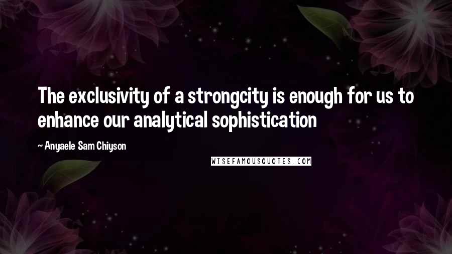 Anyaele Sam Chiyson Quotes: The exclusivity of a strongcity is enough for us to enhance our analytical sophistication
