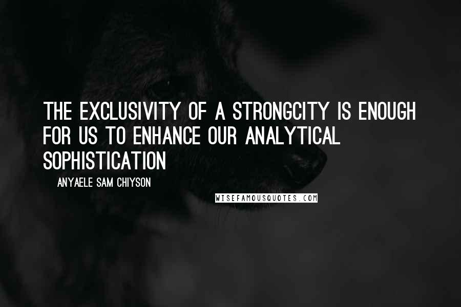 Anyaele Sam Chiyson Quotes: The exclusivity of a strongcity is enough for us to enhance our analytical sophistication