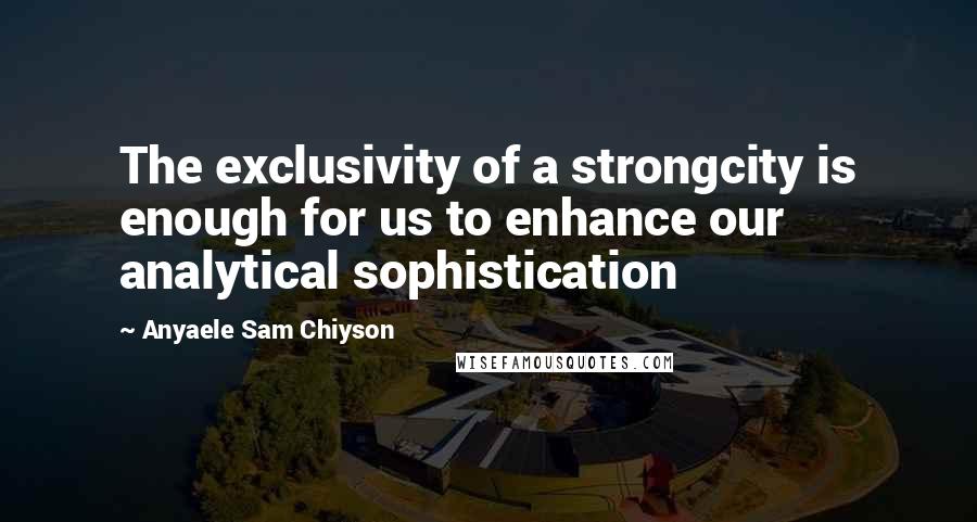 Anyaele Sam Chiyson Quotes: The exclusivity of a strongcity is enough for us to enhance our analytical sophistication