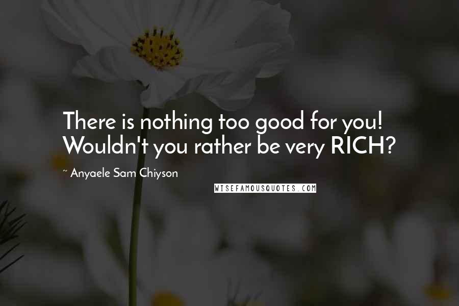 Anyaele Sam Chiyson Quotes: There is nothing too good for you! Wouldn't you rather be very RICH?