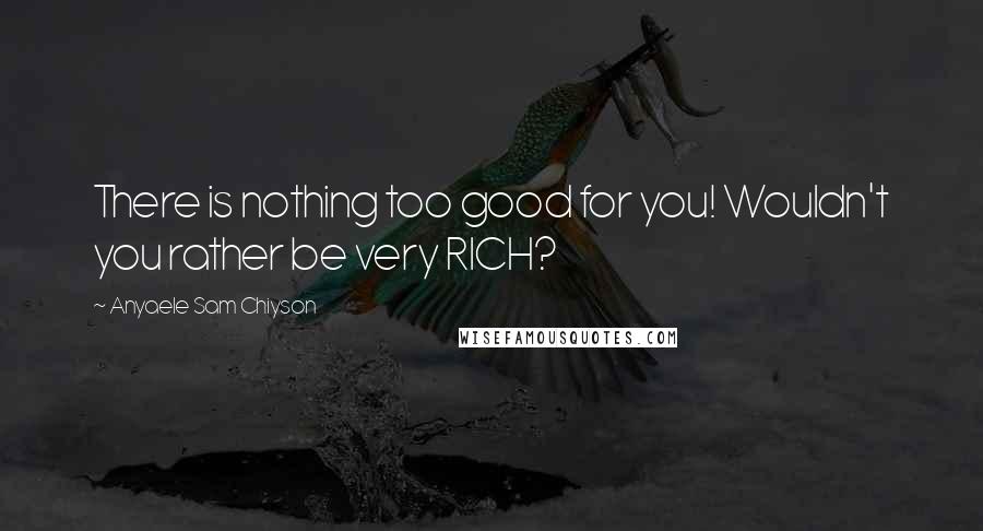 Anyaele Sam Chiyson Quotes: There is nothing too good for you! Wouldn't you rather be very RICH?