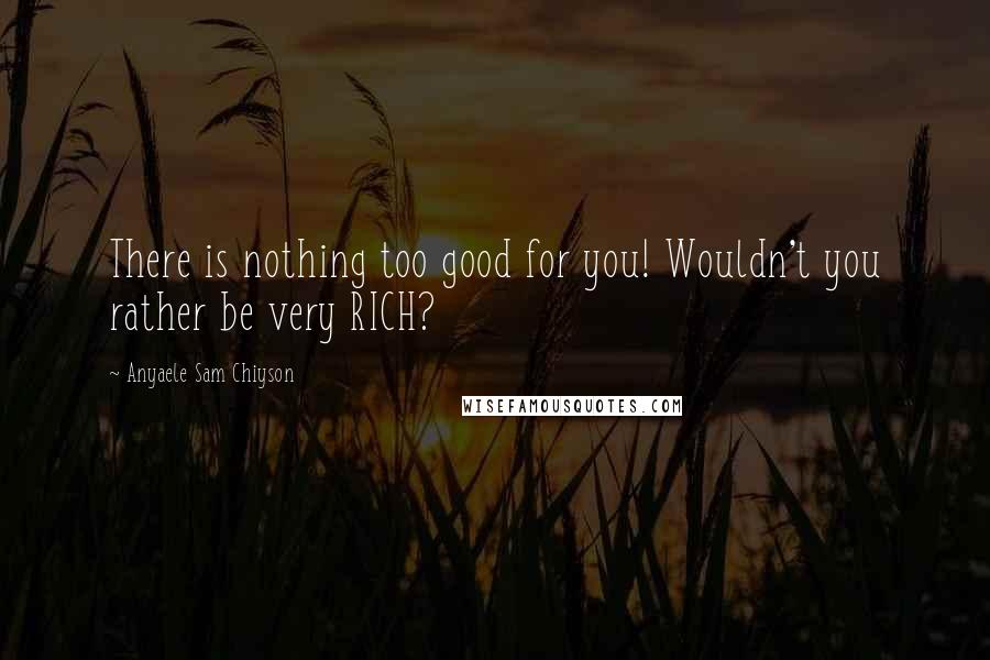 Anyaele Sam Chiyson Quotes: There is nothing too good for you! Wouldn't you rather be very RICH?