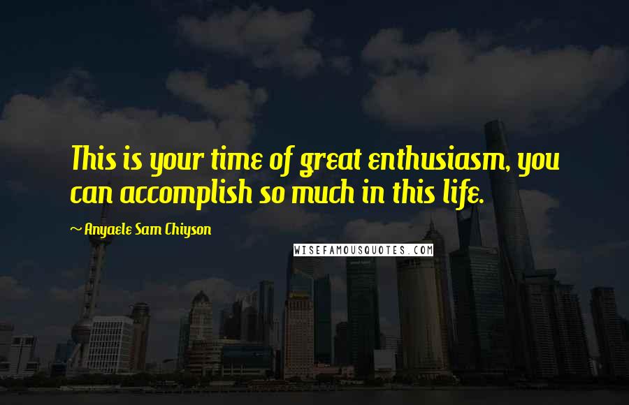 Anyaele Sam Chiyson Quotes: This is your time of great enthusiasm, you can accomplish so much in this life.