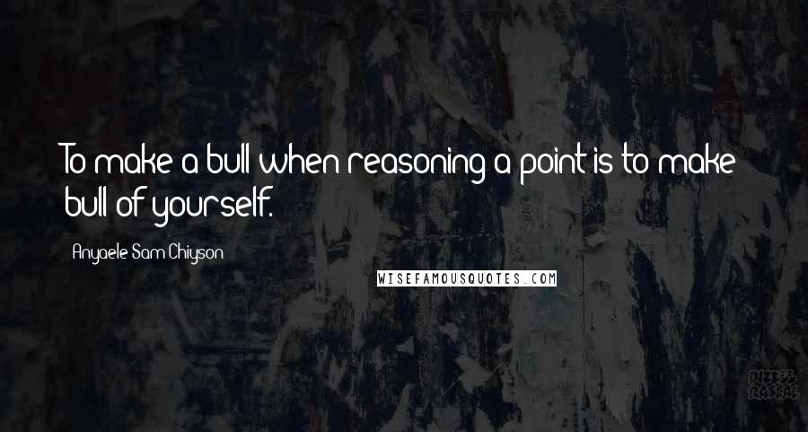 Anyaele Sam Chiyson Quotes: To make a bull when reasoning a point is to make bull of yourself.