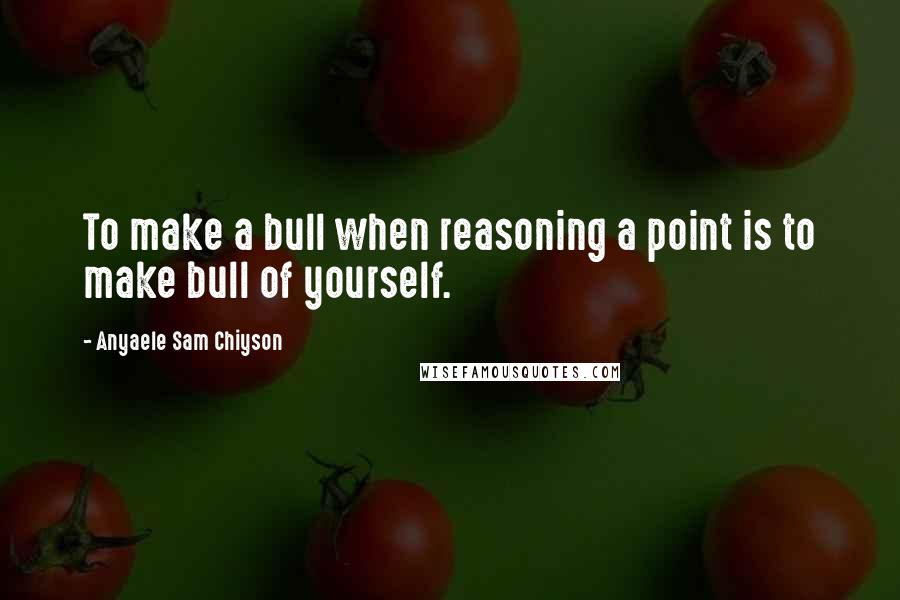 Anyaele Sam Chiyson Quotes: To make a bull when reasoning a point is to make bull of yourself.