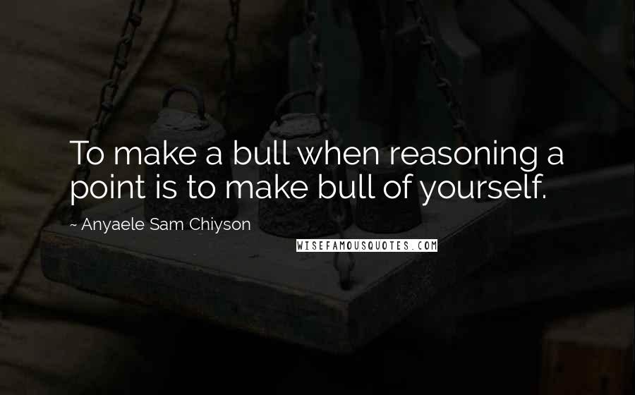 Anyaele Sam Chiyson Quotes: To make a bull when reasoning a point is to make bull of yourself.