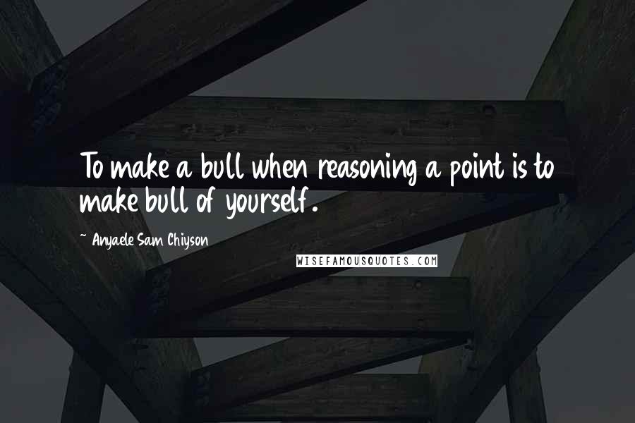 Anyaele Sam Chiyson Quotes: To make a bull when reasoning a point is to make bull of yourself.