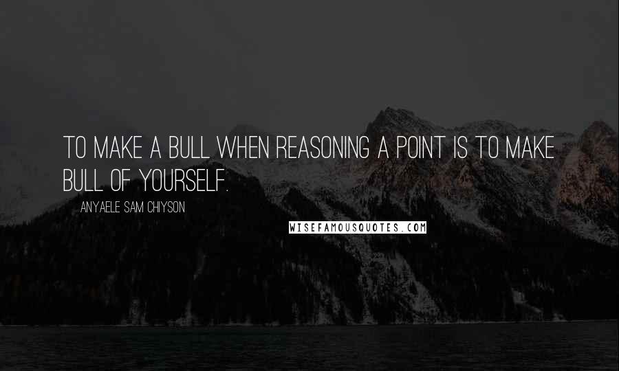 Anyaele Sam Chiyson Quotes: To make a bull when reasoning a point is to make bull of yourself.