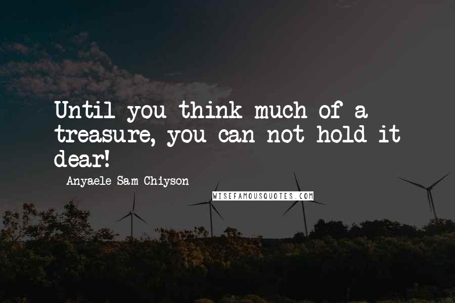 Anyaele Sam Chiyson Quotes: Until you think much of a treasure, you can not hold it dear!
